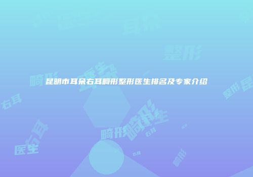 昆明市耳朵右耳畸形整形医生排名及专家介绍