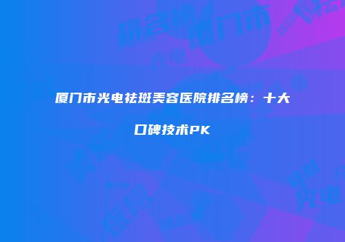 厦门市光电祛斑美容医院排名榜：十大口碑技术PK