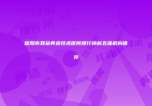 信阳市耳朵再造技术医院排行榜前五强机构推荐