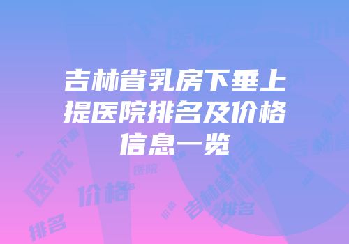 吉林省乳房下垂上提医院排名及价格信息一览