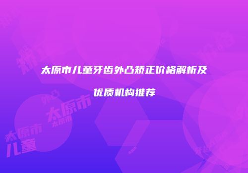 太原市儿童牙齿外凸矫正价格解析及优质机构推荐
