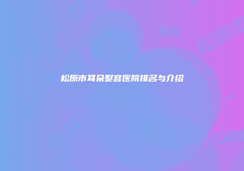 松原市耳朵整容医院排名与介绍