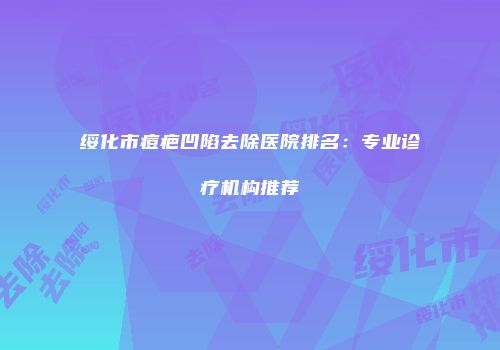 绥化市痘疤凹陷去除医院排名：专业诊疗机构推荐