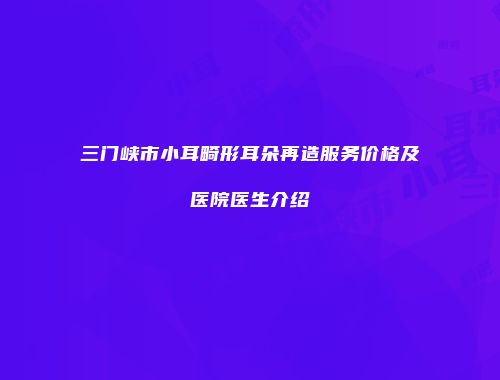 三门峡市小耳畸形耳朵再造服务价格及医院医生介绍