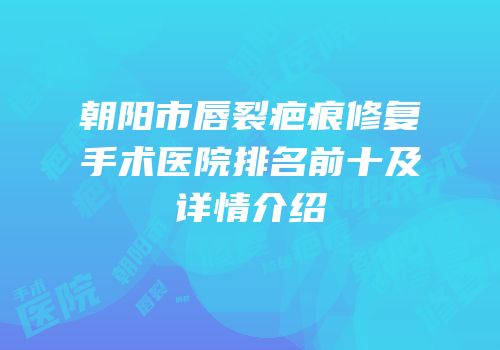 朝阳市唇裂疤痕修复手术医院排名前十及详情介绍