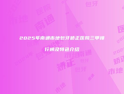 2025年南通市地包牙矫正医院三甲排行榜及特色介绍