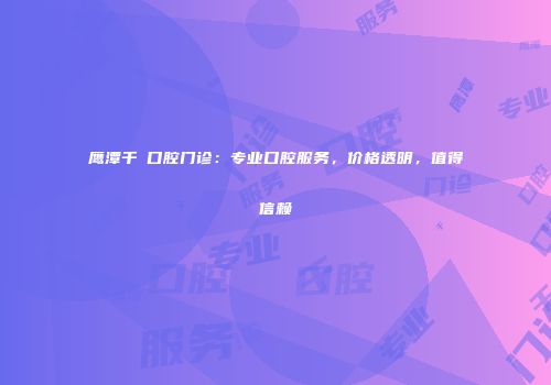 鹰潭千業口腔门诊：专业口腔服务，价格透明，值得信赖