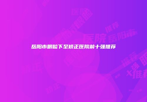 岳阳市眼睑下至矫正医院前十强推荐
