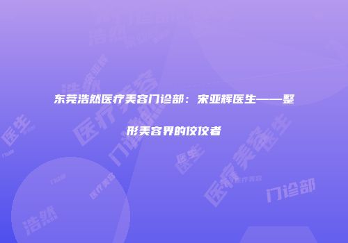 东莞浩然医疗美容门诊部：宋亚辉医生——整形美容界的佼佼者