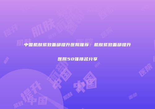 中国肌肤紧致面部提升医院推荐：肌肤紧致面部提升医院50强排名分享