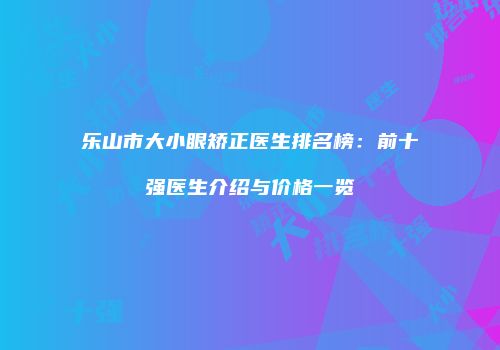 乐山市大小眼矫正医生排名榜：前十强医生介绍与价格一览