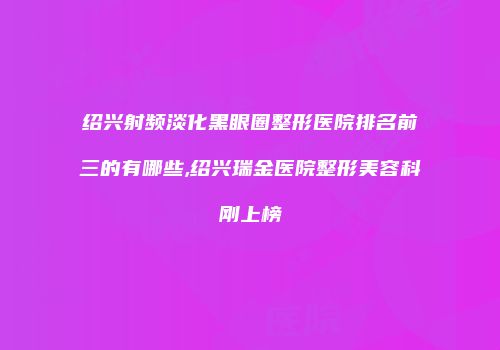 绍兴射频淡化黑眼圈整形医院排名前三的有哪些,绍兴瑞金医院整形美容科刚上榜