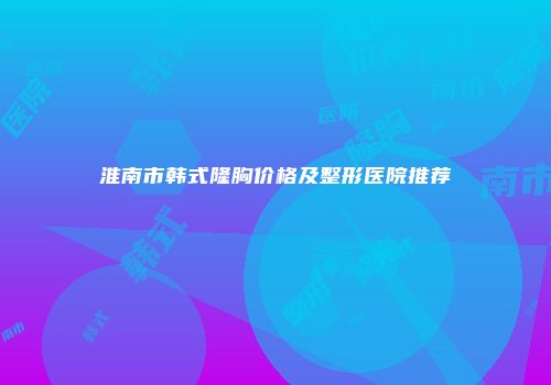 淮南市韩式隆胸价格及整形医院推荐
