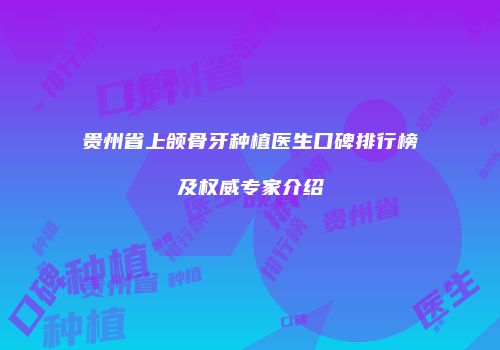 贵州省上颌骨牙种植医生口碑排行榜及权威专家介绍