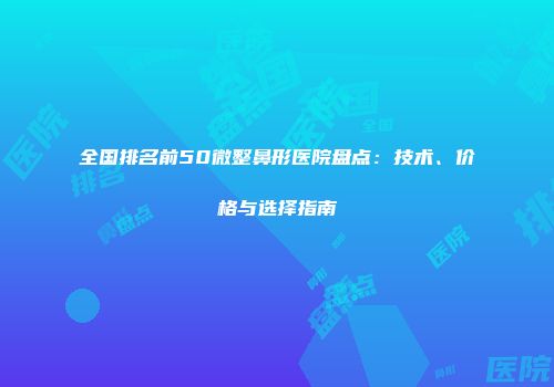 全国排名前50微整鼻形医院盘点：技术、价格与选择指南