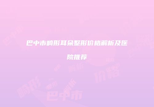 巴中市畸形耳朵整形价格解析及医院推荐