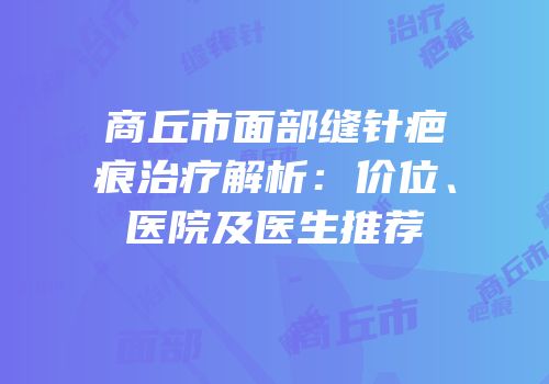 商丘市面部缝针疤痕治疗解析：价位、医院及医生推荐