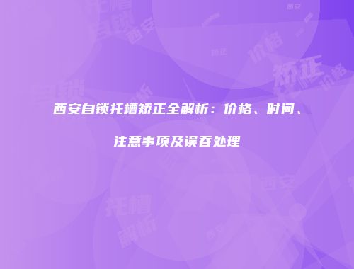 西安自锁托槽矫正全解析：价格、时间、注意事项及误吞处理