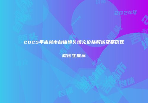 2025年吉林市自体额头填充价格解析及整形医院医生推荐
