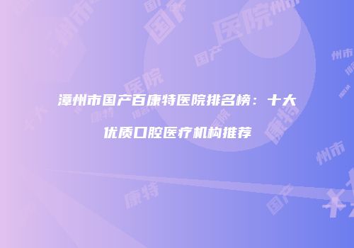 漳州市国产百康特医院排名榜：十大优质口腔医疗机构推荐