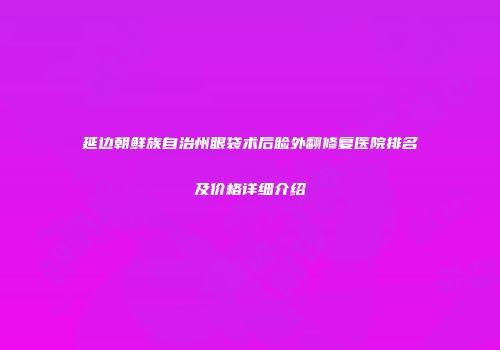 延边朝鲜族自治州眼袋术后睑外翻修复医院排名及价格详细介绍