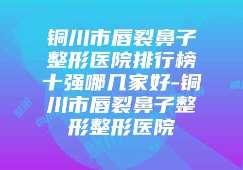 铜川市唇裂鼻子整形医院排行榜十强哪几家好-铜川市唇裂鼻子整形整形医院