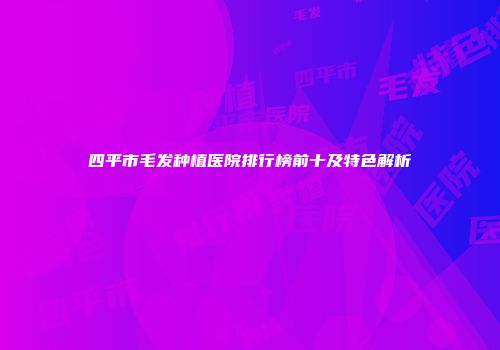 四平市毛发种植医院排行榜前十及特色解析
