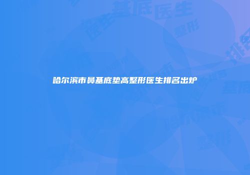 哈尔滨市鼻基底垫高整形医生排名出炉