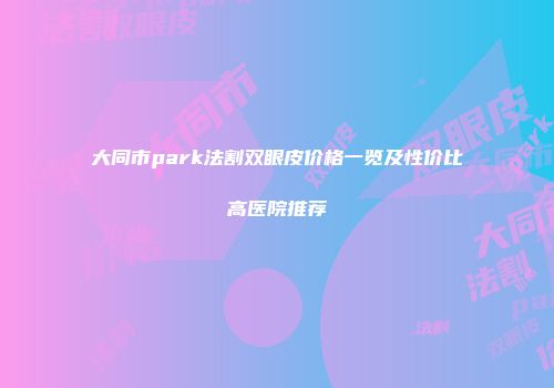 大同市park法割双眼皮价格一览及性价比高医院推荐