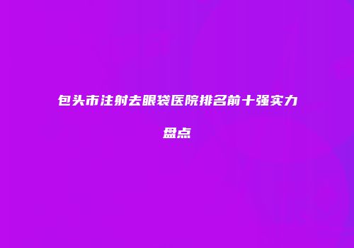 包头市注射去眼袋医院排名前十强实力盘点