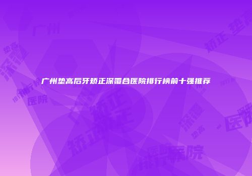 广州垫高后牙矫正深覆合医院排行榜前十强推荐