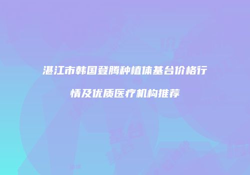 湛江市韩国登腾种植体基台价格行情及优质医疗机构推荐
