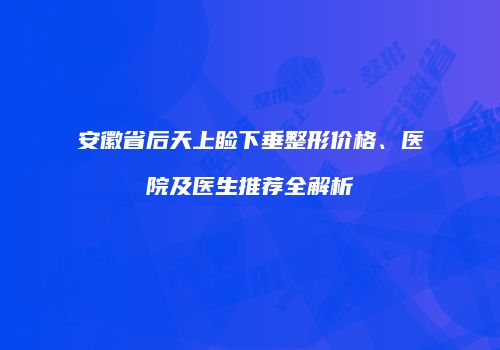 安徽省后天上睑下垂整形价格、医院及医生推荐全解析