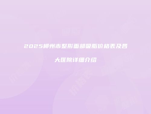 2025柳州市整形面部吸脂价格表及各大医院详细介绍
