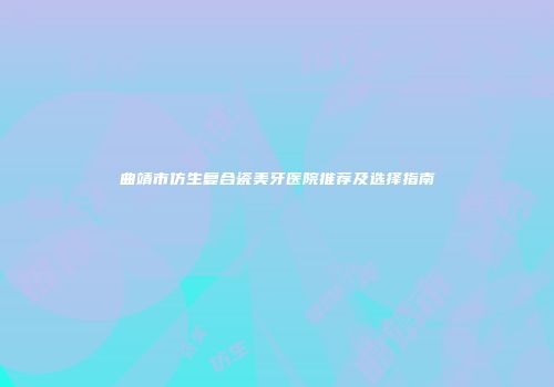 曲靖市仿生复合瓷美牙医院推荐及选择指南