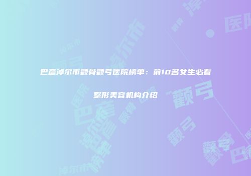 巴彦淖尔市颧骨颧弓医院榜单：前10名女生必看整形美容机构介绍