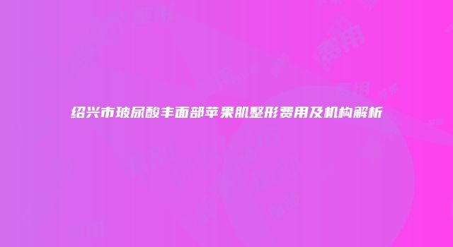 绍兴市玻尿酸丰面部苹果肌整形费用及机构解析