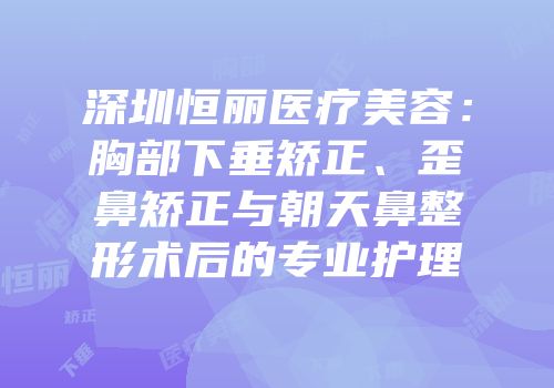 深圳恒丽医疗美容：胸部下垂矫正、歪鼻矫正与朝天鼻整形术后的专业护理