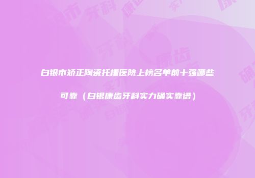 白银市矫正陶瓷托槽医院上榜名单前十强哪些可靠（白银康齿牙科实力确实靠谱）