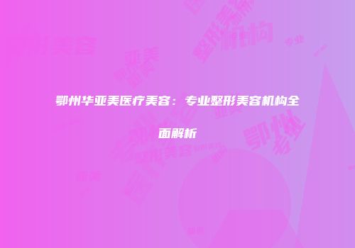 鄂州华亚美医疗美容：专业整形美容机构全面解析