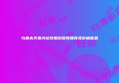 乌鲁木齐激光祛妊娠斑医院推荐及价格信息