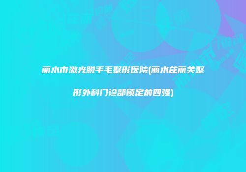 丽水市激光脱手毛整形医院(丽水芘丽芙整形外科门诊部锁定前四强)