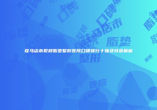 驻马店市取颊脂垫整形医院口碑排行十强及特色解析