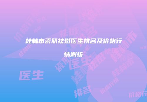桂林市瓷肌祛斑医生排名及价格行情解析
