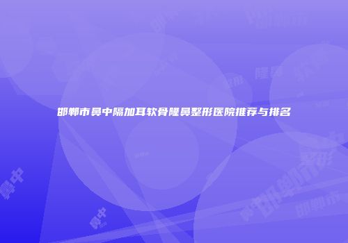 邯郸市鼻中隔加耳软骨隆鼻整形医院推荐与排名