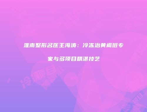 淮南整形名医王海涛：冷冻治黄褐斑专家与多项目精湛技艺