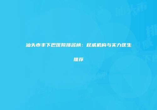 汕头市丰下巴医院排名榜：权威机构与实力医生推荐