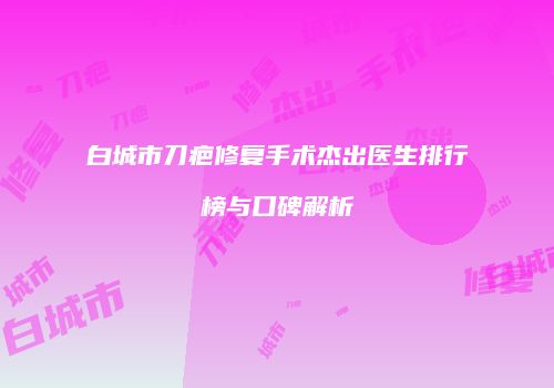 白城市刀疤修复手术杰出医生排行榜与口碑解析