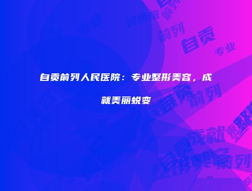 自贡前列人民医院：专业整形美容，成就美丽蜕变