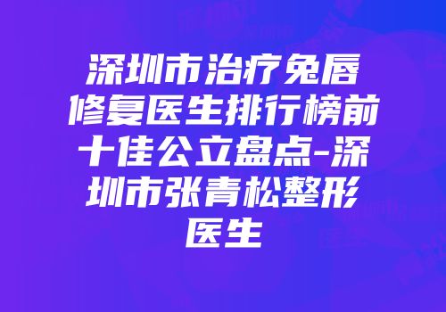 深圳市治疗兔唇修复医生排行榜前十佳公立盘点-深圳市张青松整形医生
